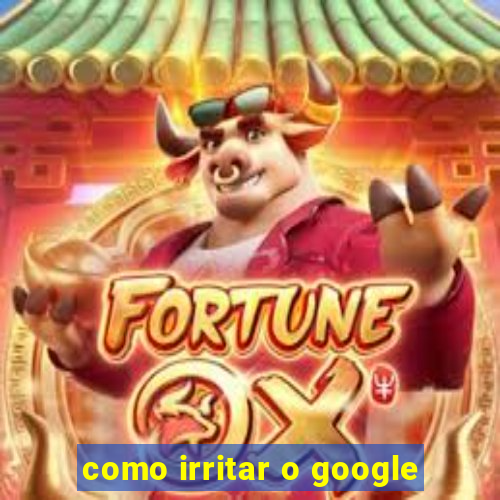 como irritar o google